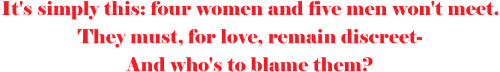 It's simply this: four women and five men won't meet
They must, for love, remain discreet-
And who's to blame them?