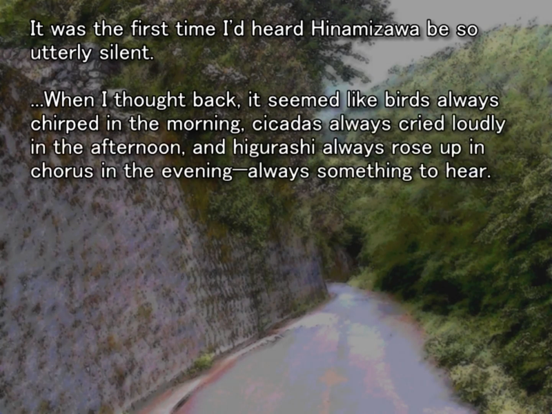 still image from the original higurashi visual novel. keiichi is thinking to himself: “ It was the first time I'd heard Hinamizawa be so utterly silent.
...When I thought back, it seemed like birds always chirped in the morning, cicadas always cried loudly in the afternoon, and higurashi always rose up in chorus in the evening always something to hear.”