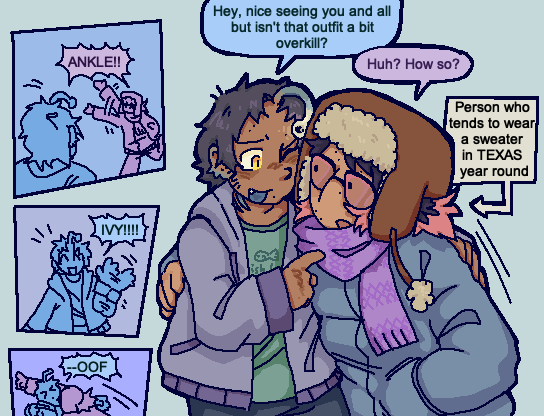 A drawing featuring a small comic on the left side. The comic shows Ankle and Ivy greeting each other enthusiastically before Ivy tackles Ankle. The main drawing is of the two characters in a half hug. Ankle remarks "hey nice seeing you and all, but isn't that outfit a bit overkill?" Ivy responds "How so?" Ankle is wearing a light jacket while Ivy is wearing heavy winter gear on their body and head. A textbook pointing to Ivy states "Person who tends to wear a sweater in TEXAS year round."
