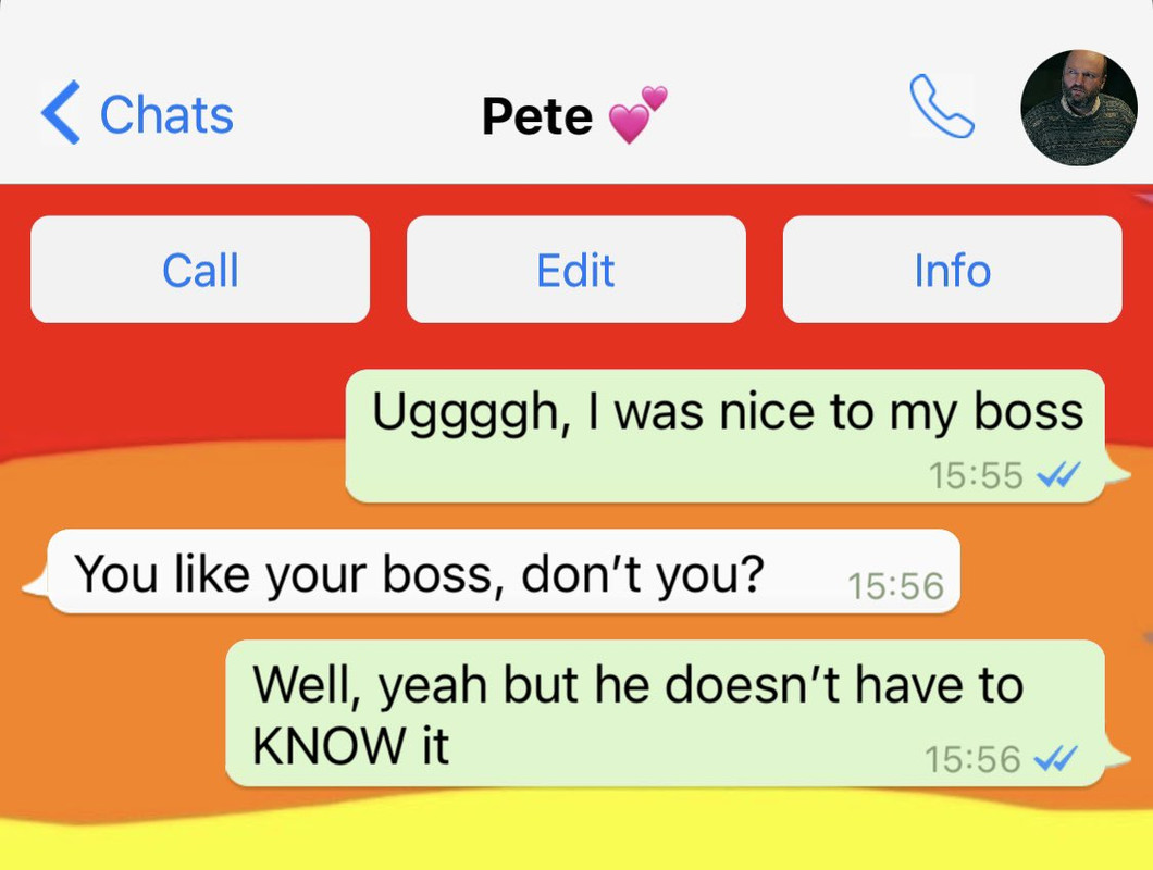 What’sApp Conversation Between Lucius and Pete  Lucius: Uggggh, I was nice to my boss Pete: You like your boss, don’t you? Lucius: Well, yeah but he doesn’t have to KNOW it