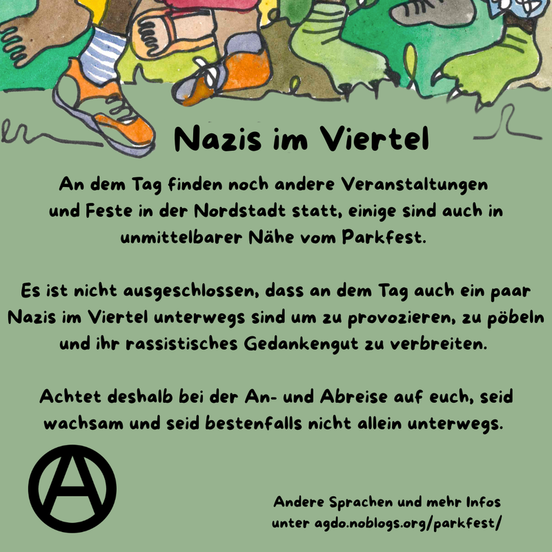 Die Hauptfarbe des Bildes ist ein helles Waldgrün. Am oberen Rand sind viele verschiedene Füße, Beine und bunte Hosen zu sehen. Manche tragen Schuhe, manche sind Baarfuß.
Direkt da drunter steht als Überschrift: Nazis im Viertel und darunter folgender Text: „An dem Tag finden noch andere Veranstaltungen und Feste in der Nordstadt statt, einige sind auch in unmittelbarer Nähe vom Parkfest. Es ist nicht ausgeschlossen, dass an dem Tag auch ein paar Nazis im Viertel unterwegs sind um zu provozieren, zu pöbeln und ihr rassistisches Gedankengut zu verbreiten. Achtet deshalb bei der An- und Abreise auf euch, seid wachsam und seid bestenfalls nicht allein unterwegs. ” Unten links ist ein schwarzes Circle A zu sehen. In etwas kleiner steht rechts daneben: „Andere Sprachen und mehr Infos unter agdo.noblogs.org/parkfest/”