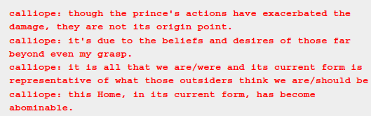it is a chat log but only two messages are shown they read: 
calliope: though the prince's actions have exacerbated the damage, they are not its origin point.
calliope: it's due to the beliefs and desires of those far beyond even my grasp.
calliope: it is all that we are/were and its current form is representative of what those outsiders think we are/should be
calliope: this Home, in its current form, has become abominable.
