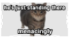 he's just standing there. menacingly