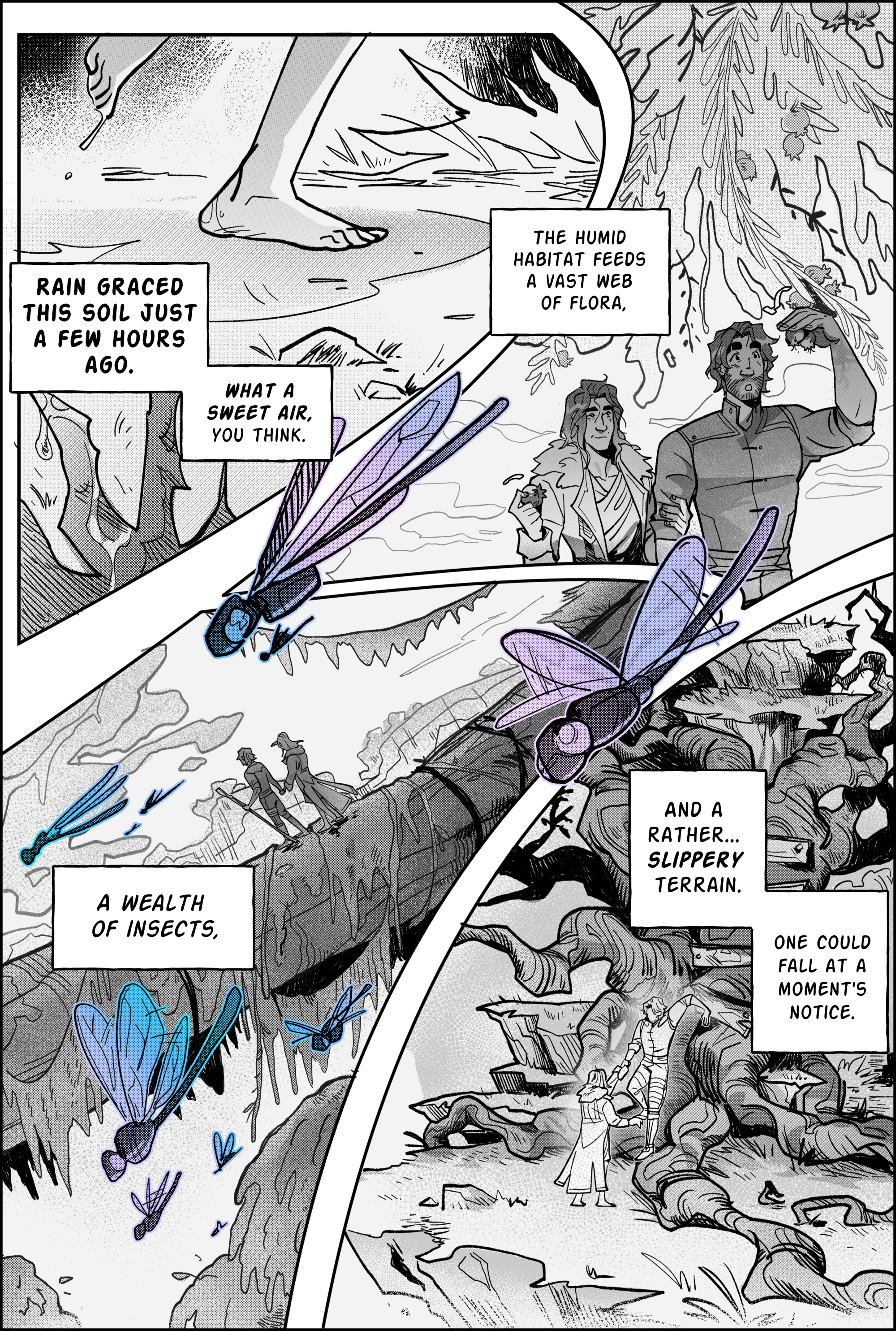 Page 2, panel 1: viktor's bare feet walk the grass, moist dew dripping from his soles as he moves. Narration reads: Rain graced this soil just a few hours ago. What a sweet air, you think. Panel 2, Jayce and viktor walk under a curtain of swirly vegetation, peppered with blooming fruit. Jayce has lent his fur coat to viktor, who wears it in an oversized fashion. The humid habitat feeds a vast wealth of flora. Panel 3, jayce and viktor walk on a tree trunk bridge so massive they seem like two tiny ants. Dragonflies soar in and out of bounds, colored in holographic shades of blue and purple. A wealth of insects, says the narration. Panel 4, continuing: And a rather… slippery terrain. One could fall at a moment's notice. The pair makes their way down a natural knot of crooked wooden branches, where someone has hammered in planks to be used as a ladder. Viktor arrives on the ground first and assists jayce, who seems to have a bit more caution. end page.