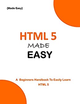 HTML 5 Made Easy: A Beginner'S Handbook To Easily Learn Html 5 HTML 5 Made Easy: A Beginner'S Handbook To Easily Learn Html 5