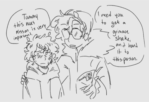 a drawing made by maerids of tommy and wilbur from their arg. it's a sketchy black & off-white drawing of the two together, tommy looking roughed up and confused as wilbur shows him a piece of paper that has quackity's name and picture on in. wilbur is speaking to tommy, and is saying "tommy this next mission is very important. I need you to get a grimace shake, and hand it to this person." the image has been resized to be smaller