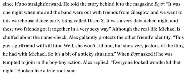 A screenshot of an interview article reading "since it's so straightforward. He told the story behind it to the magazine Boyz: "It was one night when me and the band were out with friends from Glasgow, and we went to this warehouse dance party thing called Disco X. It was a very debauched night and these two friends got it together in a very sexy way." Although the real-life Michael is chuffed about the name-check, Alex gallantly protects the other friend's identity. "This guy's girlfriend will kill him. Well, she won't kill him, but she's very jealous of the fling he had with Michael. So it's a bit of a sticky situation." When Boyz asked if he was tempted to join in the boy-boy action, Alex replied, "Everyone looked wonderful that night." Spoken like a true rock star.".