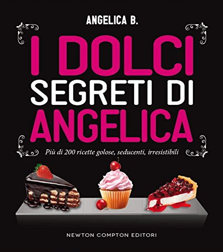 Angelica B. - I dolci segreti di Angelica. Più di 200 ricette golose, seducenti, irresistibili (2014)