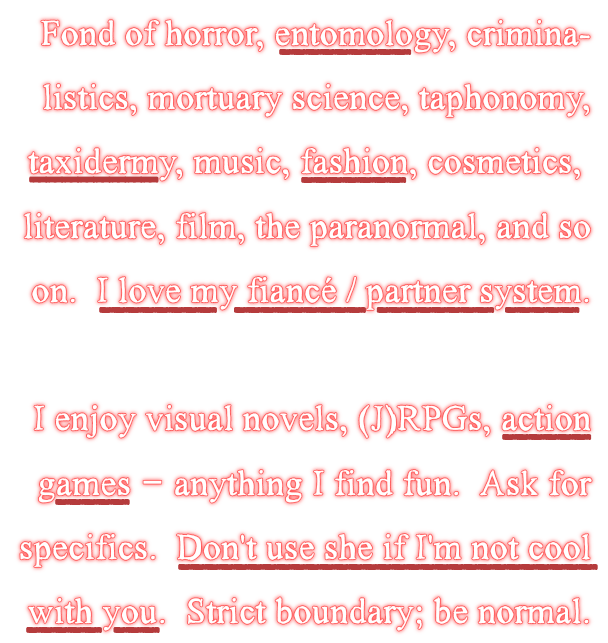 Fond of horror, entomology, criminalistics, mortuary science, taphonomy, taxidermy, music, fashion, cosmetics, literature, film, the paranormal, and so on. I love my fiancé / partner system.
I enjoy visual novels, (J)RPGs, actions games -- anything I find fun. Ask for specifics. Don't use she if I'm not cool with you. Strict boundary; be normal.