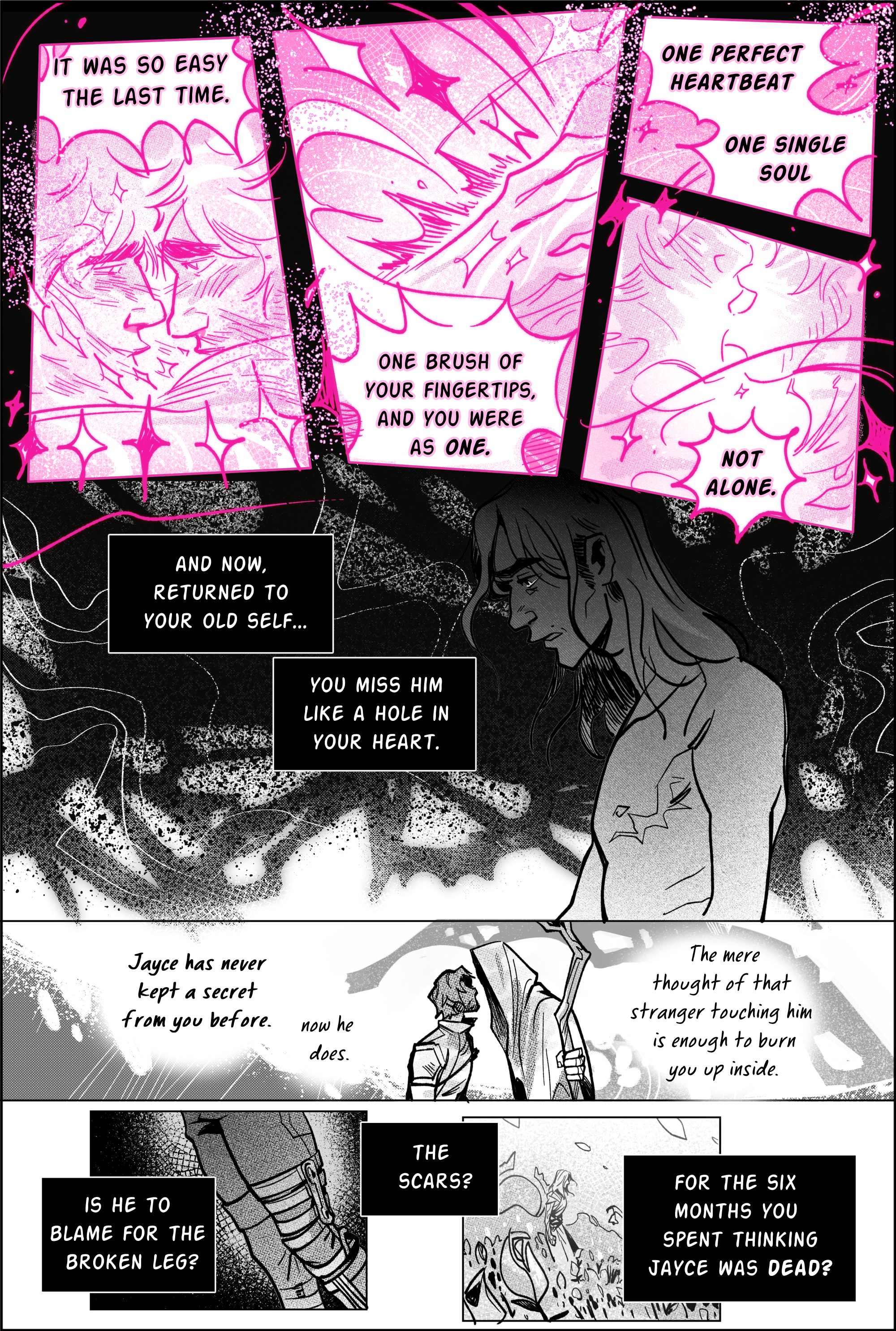Page 6, panel 1. The lineart has changed to hot sparkly pink. the lines are loose and wild, bursting out of the panels. It was so easy the last time, the narration reads, on a close shot of viktor & jayce's faces leaning against each other, their foreheads smashed together to the point the form of each body is indiscernible. it's based on the final astral plane scene at the end of arcane. they gaze deeply and lovingly into one another's eyes. Panel 2; Viktor's pink hand making contact with Jayce’s forearm, sending sparks flying. the narration continues: One brush of your fingertips, and you were as one. Panel 3; One perfect heartbeat, one single soul. Panel 4: not alone. the pink lines grow thinner, the light of the arcane taking over. the lower half of jayce & Viktor’s faces are depicted, open lips overlapping in a not quite kiss, their bodies almost fused. It's effulgent, and then its gone. Panel 5 is dark black, opening down the page like an abyss. arcane strings of pure darkness rip at their seams. narration reads; and now, returned to your old self… you miss him like a hole in your heart. Viktor stands alone in the chasm, naked, pale, bones protruding. The color is sapped out of him. Panel 6: a thinner, long distance cutaway of episode 7 jayce right after he climbed out of the ravine, looking up to stare inside mage viktor's shadowy cloak. He seems like an imposing figure. Narration says; Jayce has never kept a secret from you before. now he does. the mere thought of that stranger touching him is enough to burn you up inside. Next panel- a shot of only Jayce’s legs, focusing on his complex brace. narration asks; is he to blame for the broken leg? the scars? for the six months you spent thinking jayce was dead? in the last panel, there is an isolated flashback of viktor in his commune, surrounded by a field of swaying flowers and his own solitude, nothing else. end page.