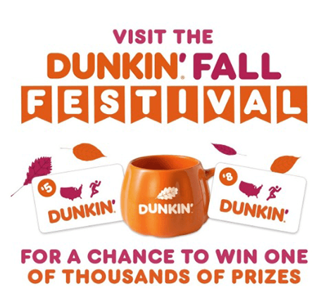 Enter the Dunkin’ Fall Festival Sweepstakes and Instant Win Game for a Chance to Win Big Prizes Enter the Dunkin’ Fall Festival Sweepstakes and Instant Win Game for a Chance to Win Big Prizes