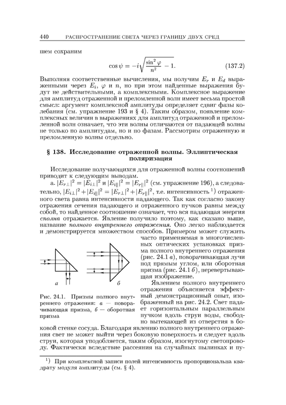 § 138. Исследование отраженной волны. Эллиптическая поляризация Исследование получающихся для отраженной волны соотношений приводит к следующим выводам. a.	\Er±\2 = \Ei±\2 и |Е^1112 = |-Еуц|2 (см. упражнение 196), а следова¬ тельно, \Ei_\_\2 + \Ец\\2 — \ЕГ±\2 + |-Еуц|2, т.е. интенсивность 1) отражен¬ ного света равна интенсивности падающего. Так как согласно закону отражения сечения падающего и отраженного пучков равны между собой, то найденное соотношение означает, что вся падающая энергия сполна отражается. Явление получило поэтому, как сказано выше, название полного внутреннего отражения. Оно легко наблюдается и демонстрируется множеством способов. Примером может служить часто применяемая в многочислен¬ ных оптических установках приз¬ ма полного внутреннего отражения (рис. 24.1 а), поворачивающая лучи под прямым углом, или оборотная призма (рис. 24.1 б), перевертываю¬ щая изображение. Явлением полного внутреннего отражения объясняется эффект¬ ный демонстрационный опыт, изо¬ браженный на рис. 24.2. Свет пада¬ ет горизонтальным параллельным пучком вдоль струи воды, свобод¬ но вытекающей из отверстия в бо¬ ковой стенке сосуда. Благодаря явлению полного внутреннего отраже¬ ния свет не может выйти через боковую поверхность и следует вдоль струи, которая уподобляется, таким образом, изогнутому светопрово¬ ду. Фактически вследствие рассеяния на случайных пылинках и пу- *) При комплексной записи полей интенсивность пропорциональна ква¬ драту модуля амплитуды (см. § 4).