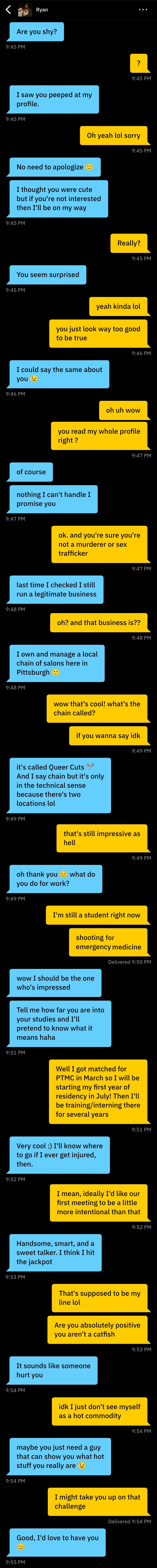 9:45 PM
<b>Ryan</b>: Are you shy?
<b>D</b>: ?
<b>Ryan</b>: I saw you peeped at my profile.
<b>D</b>: Oh yeah lol sorry
<b>Ryan</b>: No need to apologize
<b>Ryan</b>: I thought you were cute but if you're not interested then I'll be on my way
<b>D</b>: Really?
<b>Ryan</b>: You seem surprised
<b>D</b>: yeah kinda lol
<b>D</b>: you just look way too good to be true
<b>Ryan</b>: I could say the same about you 😉
<b>D</b>: oh uh wow
<b>D</b>: you read my whole profile right ?
<b>Ryan</b>: of course
<b>Ryan</b>: nothing I can’t handle I promise you
<b>D</b>: ok. and you’re sure you’re not a murderer or sex trafficker
<b>Ryan</b>: last time i checked i still run a legitimate business
<b>D</b>: oh? and that business is ??
<b>Ryan</b>: I own and manage a local chain of salons here in Pittsburgh 🙂
<b>D</b>: wow that's cool! what's the chain called?
<b>D</b>: if you wanna say idk
<b>Ryan</b>: it's called Queer Cuts ✂️And I say chain but it's only in the technical sense because there's two locations lol
<b>D</b>: that’s still impressive as hell
<b>Ryan</b>: oh thank you 😊what do you do for work?
<b>D</b>: i’m still a student right now
<b>D</b>: shooting for emergency medicine
<b>Ryan</b>: wow I should be the one who’s impressed
<b>Ryan</b>: Tell me how are you are into your studies and I;ll pretend to know what it means haha
<b>D</b>: well i got matched for PTMC in March so I will be starting my first year of residency in July! Then I’ll be training/interning there for several years
<b>Ryan</b>: Very cool :) I’ll know where to go if I ever get injured, then.
<b>D</b>: I mean, ideally I'd like our first meeting to be a little more intentional than that
<b>Ryan</b>: Handsome, smart, and a sweet talker. I think I hit the jackpot
<b>D</b>: That's supposed to be my line lol
<b>D</b>: Are you absolutely positive you aren't a catfish
<b>Ryan</b>: It sounds like someone hurt you
<b>D</b>: idk I just don't see myself as a hot commodity
<b>Ryan</b>: maybe you just need a guy that can show you what hot stuff you really are 😉
<b>D</b>: I might take you up on that challenge
<b>Ryan</b>: Good, I'd love to have you 😊
