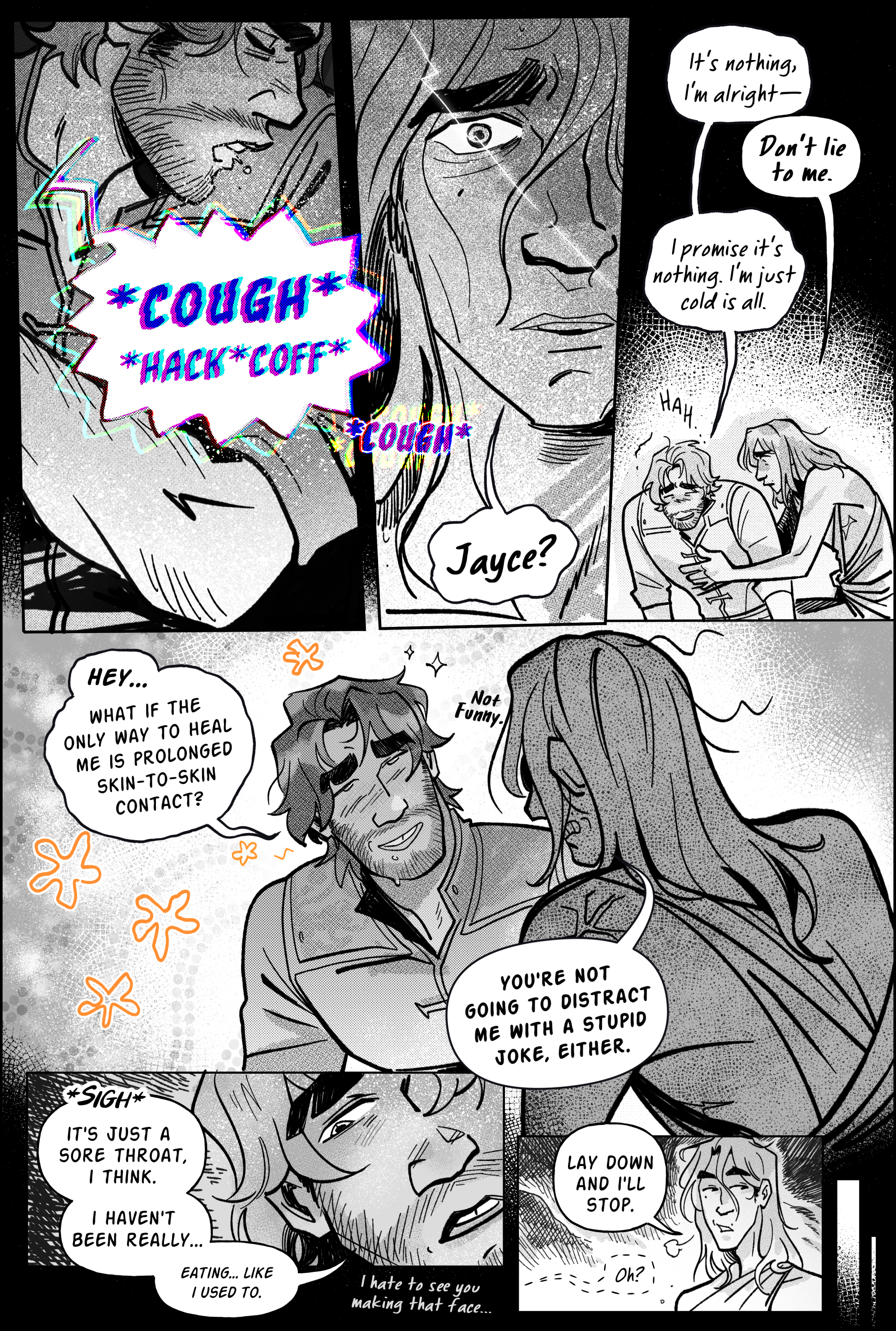 Page 8, panel 1. Back in the real world, Jayce begins coughing, and he does it loudly. His speech balloon is big and zagged at the edges, breaking away from black and white to be a mess of dissonant color. It echoes. The panel is a closeup shot of the lower half of his face as he turns away to spittle into his forearm and not viktor. He’s still coughing in panel 2, over a closeup shot of viktor’s horrified face. Lighting seems to strike past his widened eye as he realizes exactly where he is in the present. Panel 3, viktor scrambles to jayce’s side, crouching next to his body and placing his hands around his torso as if to stabilize him. Jayce sustains himself upright by his arms and laughs bitterly. He tries to say it’s nothing, i’m alright, but viktor interrupts him with: don’t lie to me. Jayce insists: I promise it’s nothing. I’m just cold is all. He keeps smiling as viktor looks on with worry. Panel 4 comes in like a quick recovery. Jayce turns to viktor full of unearned confidence, some drool still on his chin, and tries to put on a charming air. Shoddily drawn flowers pop up around his expression. He says: Hey… what if the only way to heal me is prolonged skin-to-skin contact? On the foreground, viktor is resistant to his flirting attempt, gritting his teeth. An exaggerated anime angry vein is pulsing on the back of his shoulder. Not funny, he mutters. You’re not going to distract me with a stupid joke, either. Panel 5, jayce sighs, being more honest. His gaze drifts down to address this more openly. He says: It’s just a sore throat, I think. I haven’t been really… eating… like I used to. More quietly, he continues; I hate to see you making that face. Panel 5; Viktor acquiesces. Lay down and i’ll stop, he says, huffing the tension away. Jayce responds with an offscreen but interested oh? End of page.