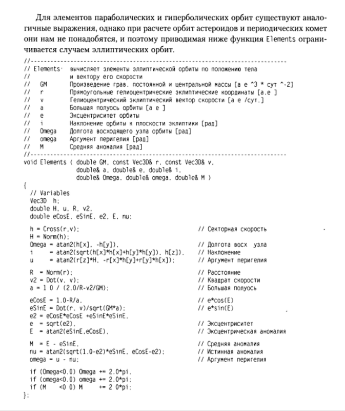 Для элементов параболических и rиперболических орбит существуют анало  rичные выражения, однако при расчете орбит астероидов и периодических комет  они нам не понадобятся, и поэтому приводимая ниже функция Elements оrpани  чивается случаем эллиптических орбит.  //  // Elements&amp;amp;amp;amp;#39; вычисляет элементы эллиптической орбиты по положению тела  // и вектору ero скорости  // GM Произведение rpaB. постоянной и центральной массы [а е АЗ * сут A2J  // r Прямоуrольные rелиоцентрические эклиптические координаты [а. е ]  // v rелиоцентрический эклиптический вектор скорости [а е /сут.]  // а Большая полуось орбиты [а е ]  // е Эксцентриситет орбиты  // i Наклонение орбиты к плоскости эклиптики [рад]  // Omega Долrота восходящеrо узла орбиты [рад]  // omega AprYMeHT периrелия [рад]  // М Средняя аномалия [рад]  //  void Elements ( double GM. const VесЗD&amp;amp;amp;amp;amp;amp; r. const VесЗD&amp;amp;amp;amp;amp;amp; у.  double&amp;amp;amp;amp;amp;amp; а. double&amp;amp;amp;amp;amp;amp; е. double&amp;amp;amp;amp;amp;amp; i.  double&amp;amp;amp;amp;amp;amp; Omega. double&amp;amp;amp;amp;amp;amp; omega. double&amp;amp;amp;amp;amp;amp; М )  {  / / Variables  VесЗD h:  double Н. и. R. У2.  double eCosE. eSinE. е2. Е. nu:  h = Cross(r.v):  Н = N о rm ( h) :  Omega = atan2(h[x]. h[y]).  i = atan2(sqrt(h[x]*h[x]+h[y]*h[y]). h[z]).  u = atan2(r[z]*H. r[x]*h[y]+r[yJ*h[x]):  R = Norm®:  у2 = Dot(v. у):  а = 1 О / (2.0/Rv2/GM):  eCosE = 1.0R/a.  eSinE = Dot(r. v)/sqrt(GM*a):  е2 = eCosE*eCosE +eSinE*eSinE.  е = sqrt(e2).  Е = atan2(eSinE.eCosE).  М = Е  eSinE.  nu = atan2(sqrt(1.0e2)*eSlnE. eCosEe2):  omega = u  nu:  if (Omega&amp;amp;amp;amp;amp;lt;O.O) Omega += 2.0*pi.  if (omega&amp;amp;amp;amp;amp;lt;O.O) omega += 2.0*pi:  if СМ &amp;amp;amp;amp;amp;lt;О О) М += 2 O*pi:  } :  5.5. Проrрамма Numint  // Секторная скорость  // Долrота восх узла  // Наклонение  // AprYMeHT периrелия  // Расстояние  // Квадрат скорости  // Большая полуось  // e*cos(E)  // e*sin(E)  // Эксцентриситет  // Эксцентрическая аномалия  // Средняя аномалия  // Истинная аномалия  // AprYMeHT периrелия