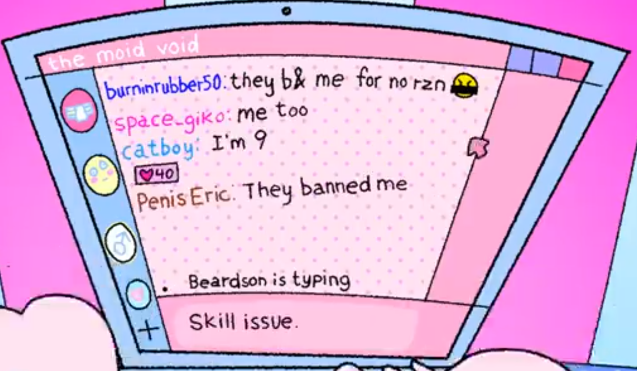 back tthe oid void but everything is pink now and burinrubber50 says they b8 me for no reason with a censored emoji space giko says me too catboy says I'm 9 which has 40 heart reactions penis eric says they banned me beardson is typing and we seen in the textbox skill issue
