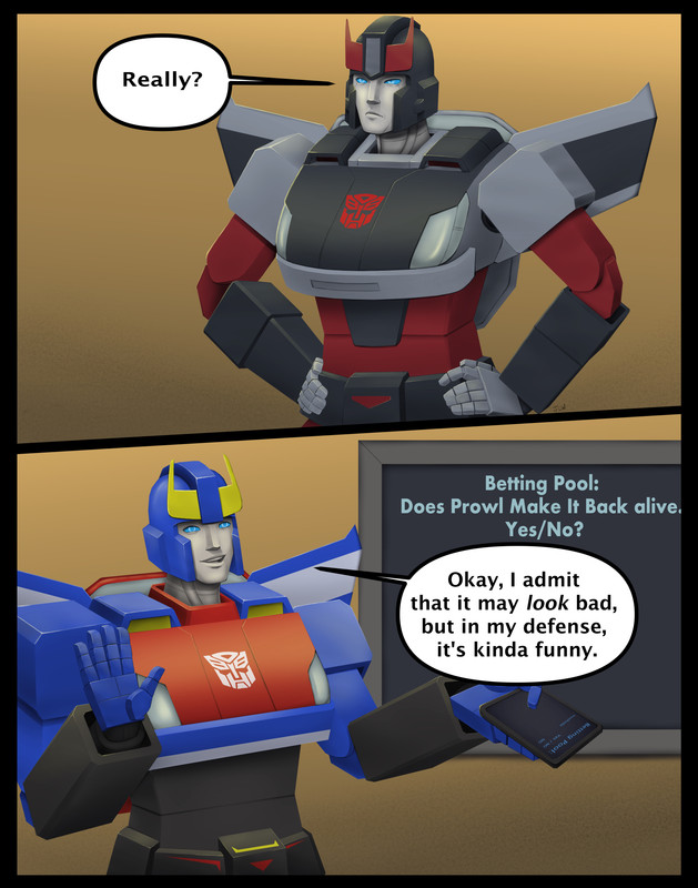 Two panel comic. The first panel shows Bluestreak with his hands on his hips. He frowns at someone offscreen with narrowed eyes as he says, Really? The second panel has Smokescreen, unrepentant with a smile, as he raises his hands up placatingly, one of which is holding a data pad. He says, Okay, I admit that it may look bad, but in my defense, it's kinda funny. On a wall behind him is a screen that reads, Betting Pool, Does Prowl make it back alive? Yes/No. Small writing on the data pad shows one bet has been fully placed. It's from Ironhide and he bet No.
