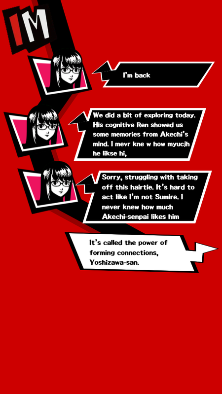 Sumire texts Maruki I am back. We did a bit of exploring today. His cognitive Ren showed us some memories from Akechi's mind. She mispells the next part of this text before texting Sorry, struggling with taking off this hairtie. Its hard to act like I am not Sumire. I never knew how much Akechi senpai likes him. Maruki replies with It is called the power of forming connections Yoshizawa-san