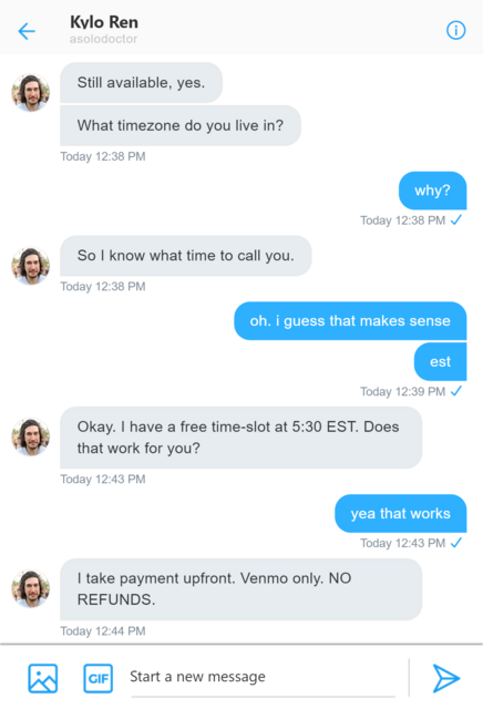 Twitter DM between Rey and Kylo. Kylo: Still available, yes. What timezone do you live in? Rey: why? Kylo: So I know what time to call you. Rey: oh. I guess that makes sense. est. Kylo: Okay. I have a free time-slot at 5:30 pm EST. Does that work for you? Rey: yea that works. Kylo: I take payment upfront. Venmo only. NO REFUNDS.