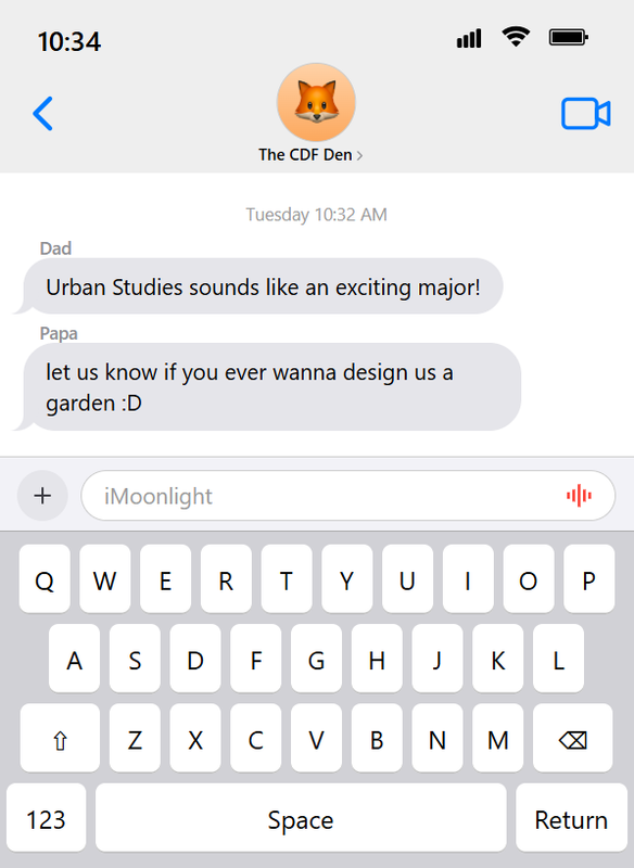 An image containing coded iOS-style text messages. It says that the time is 10:34 and shows some texts in a group chat called The CDF Den. It has two text messages from around Tuesday 10:32 AM. Dad: Urban Studies sounds like an exciting major! | Papa: let us know if you ever wanna design us a garden :D