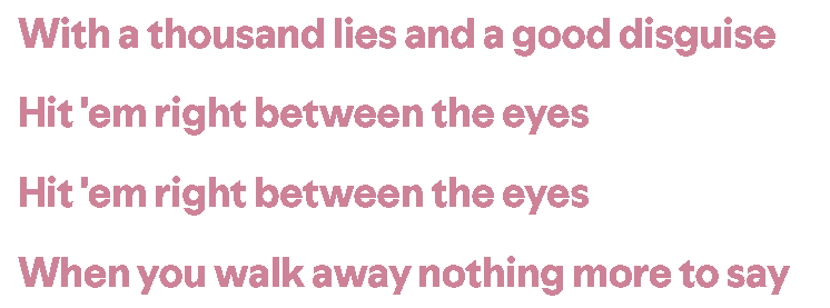 With a thousand lies and a good disguise
Hit 'em right between the eyes
hit 'em right between the eyes
When you walk away, nothing more to say
