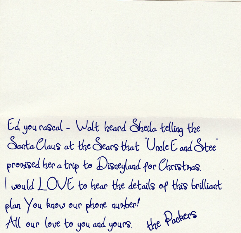 Card text:  Ed you rascal - Walt heard Sheila telling the Santa Claus at the Sears that “Uncle E and Stee” promised her a trip to Disneyland for Christmas. I would LOVE to hear the details of this brilliant plan. You know our phone number! All our love to you and yours, the Packers