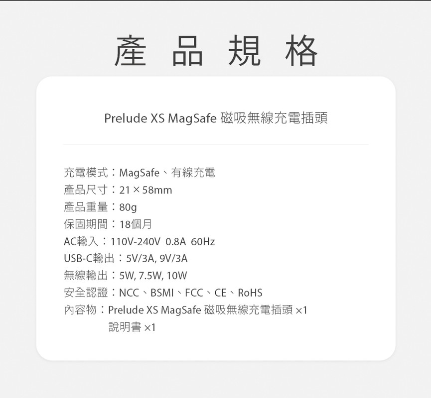 產品規格Prelude XS MagSafe 磁吸無線充電插頭充電模式:MagSafe、有線充電產品尺寸:21×58mm產品重量:80g保固期間:18個月AC輸入:110V-240V 0.8A 60HzUSB-C輸出:5V/3A,9V/3A無線輸出:5W,7.5W,10W安全認證:NCC、BSMI、FCC、CE、RoHS內容物:Prelude XS MagSafe 磁吸無線充電插頭說明書x1