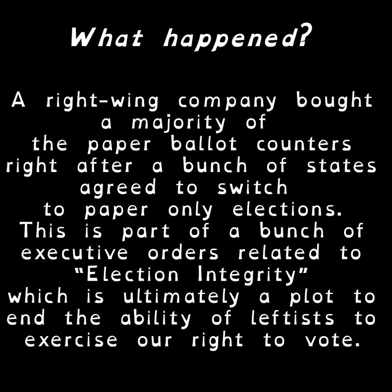 What Happened?

A right-wing company bought
a majority of 
the paper ballot counters
right after a bunch of states
agreed to switch 
to paper only elections.
This is part of a bunch of
executive orders related to
“Election Integrity”
which is ultimately a plot to
end the ability of leftists to
exercise our right to vote.