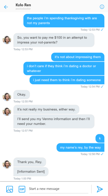 Twitter DM between Rey and Kylo. Rey: the people i’m spending thanksgiving with are not my parents. Kylo: So, you want to pay me $100 in an attempt to impress your not-parents? Rey: it’s not about impressing them. i don’t care if they think i’m dating a doctor or whatever. i just need them to think i’m dating someone. Kylo: Okay. It’s not really my business, either way. I’ll send you my Venmo information and then I’ll need your number. Rey: k. my name’s rey, by the way. i thought you might need to know. Kylo:Thank you, Rey. information sent.