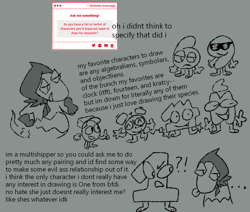 from my strawpage: do you have a list or tierlist of characters you'd draw/not want to draw for requests? there are only doodles here, my text makes up the majority of the images. i write: "my favorite characters to draw are any algebraliens, symbolars, and objectliens. of the bunch my favorites are clock (itft), fourteen, and kratcy--but im down for literally any of them because i just love drawing their species.  im a multishipper so you could ask me to do pretty much any pairing and id find some way to make some evil ass relationship out of it. i think the only character i dont really have any interest in drawing is one from bfdi. no hate she just doesnt really interest me? like shes whatever idk"