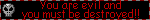 you are evil and you must be destroyed!!