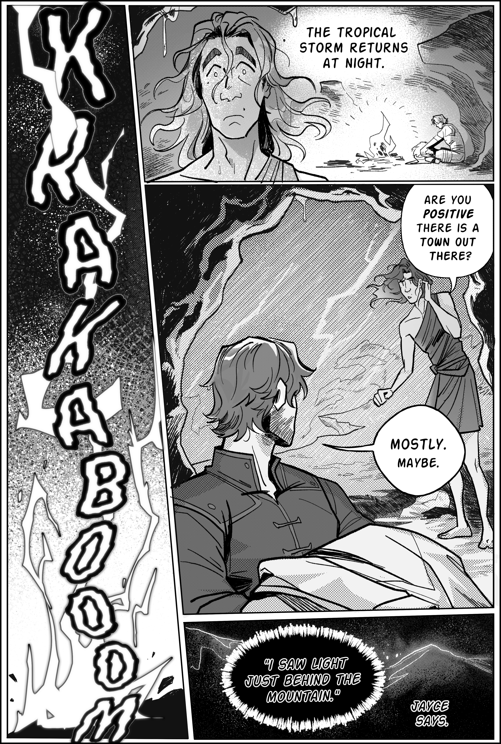 Page 4, panel 1: KRAKABOOM! A zagged flash of harsh lightning suddenly cuts through the page. Some time has passed. The tropical storm returns at night. panel 2, viktor looks on to the horizon with a concerned face, taking shelter inside a cave. His hair is wet and frazzled, reflections of the rain outside show in his expression. In the background, jayce is sitting by a small bonfire, warming his fluffy coat so its not humid. Panel 3; viktor turns around from the wet mouth of the cave and asks: Are you positive there is a town out there? the wind is strong. he holds his hair back as it blows. Jayce nods in reply. Mostly. Maybe. panel 4, his speech continues: I saw light just behind the mountain. jayce says. the whole square is black, the outline of a mountain peak shaded in soft gray. In the middle of the slopes, there are spurs of light. end page.
