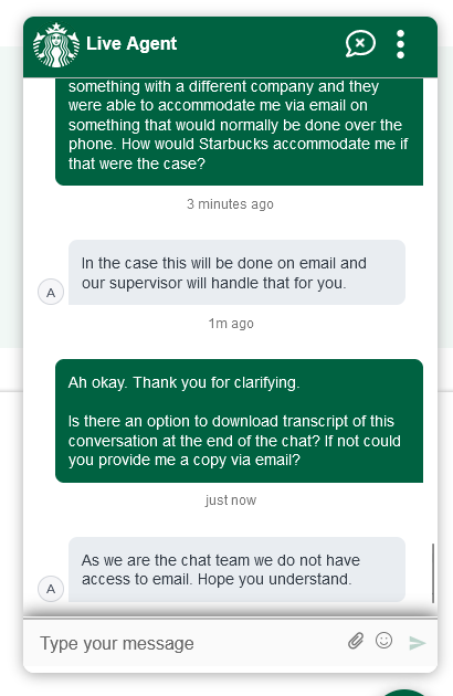 Customer: Ah okay. Thank you for clarifying. Is there an option to download (sic) transcript of this conversation at the end of the chat? If not could you provide me a copy via email? Agent: As we are the chat team we do not have access to email. Hope you understand.