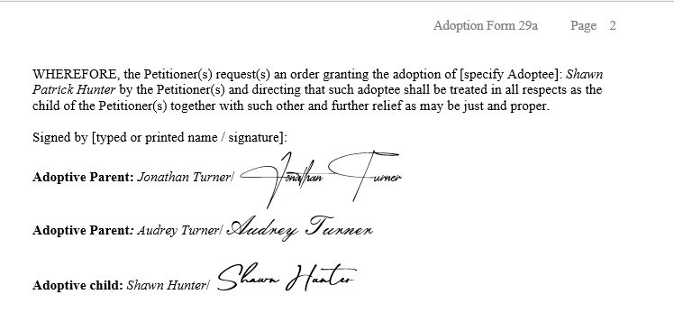 WHEREFORE, the Petitioner(s) request(s) an order granting the adoption of [specify Adoptee]: Shawn Patrick Hunter by the Petitioner(s) and directing that such adoptee shall be treated in all respects as the child of the Petitioner(s) together with such other and further relief as may be just and proper.  Signed by [signature]: Adoptive Parent: Jonathan Turner; Adoptive Parent: Audrey Turner; Adoptive child: Shawn Hunter