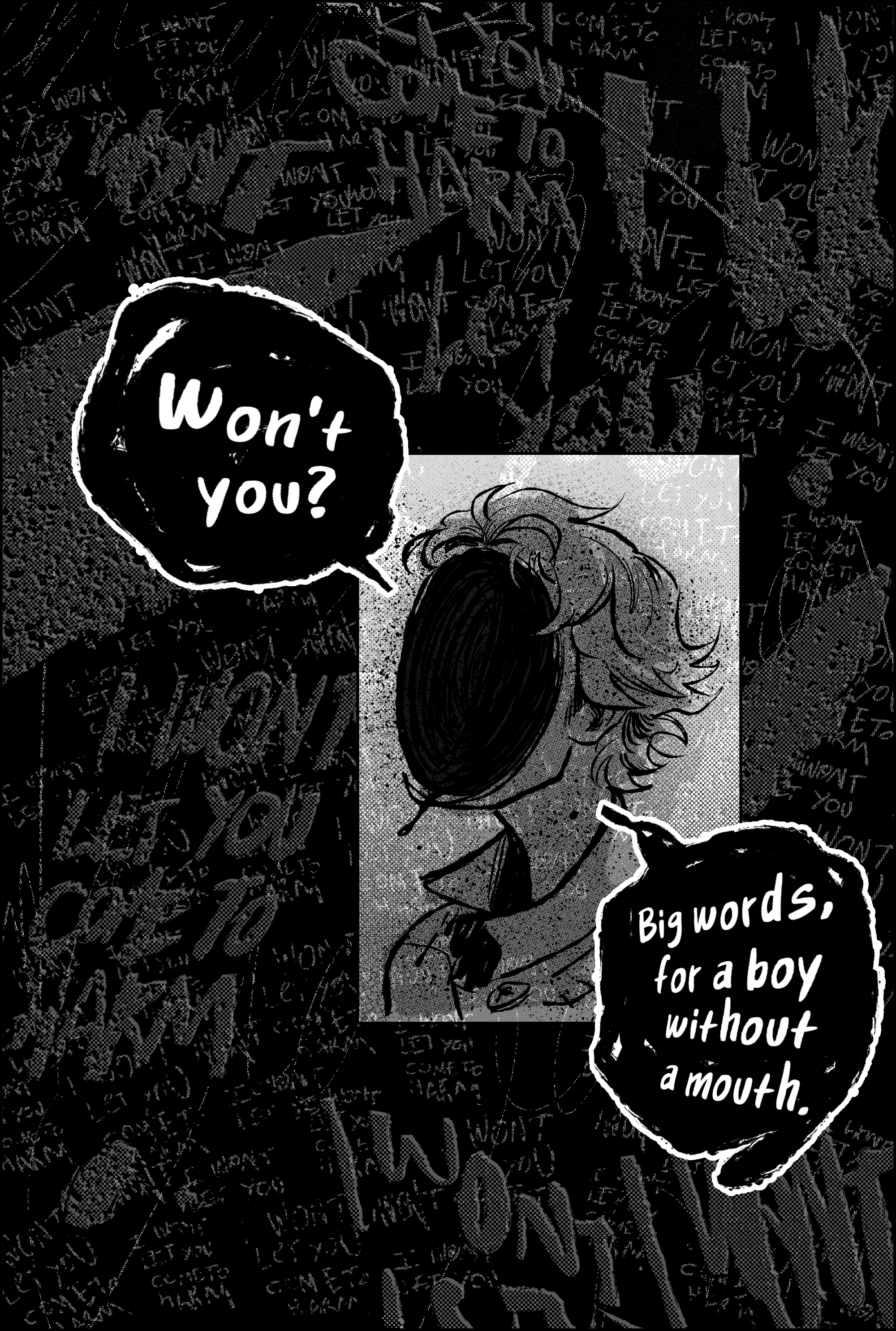 Page 15; only one panel, in the corner. The rest of the page is black and gray and punctured textures. I won’t let you come to harm. It is written, rewritten, scrawled and rasped 50 times in this single page, litany against failure. I won’t let you come to harm. I won’t. The single panel is a close up of child viktor, burrowing carved ink black hole face seeming almost cruel as he tilts his neck to ask: Won’t you? Big words, for a boy without a mouth. End page.
