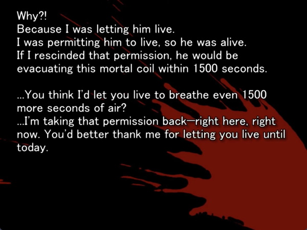 still image from the original higurashi visual novel. There is a blood splatter on the screen and nothing else. Keiichi is thinking to himself “Why?! Because I was letting him live. If I rescinded that permission, he would be evacuating this mortal coil within 1500 seconds. …You think I’d let you breathe even 1500 more seconds of air? …I’m taking that permission back - right here, right now. You’d better thank me for letting you live until today.”