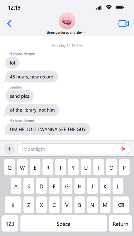 An image containing coded iOS-style text messages. It says that the time is 12:19 and shows some texts in a group chat called three geniuses and alex. It has five text messages from around Monday 12:19 PM. irl chaos demon: lol | 48 hours, new record | junebug: send pics | of the library, not him | irl chaos demon: UM HELLO?? I WANNA SEE THE GUY