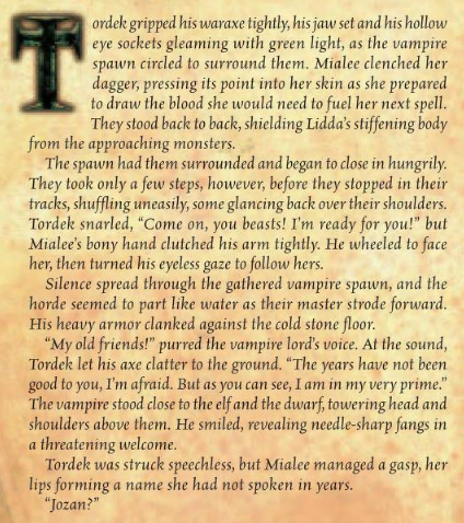 Tordek gripped his waraxe tightly, his jaw set and his hollow eye sockets gleaming with green light, as the vampire spawn circled to surround them. Mialee clenched her dagger, pressing its point into her skin as she prepared to draw the blood she would need to fuel her next spell. They stood back to back, shielding Lidda’s stiffening body from the approaching monsters. The spawn had them surrounded and began to close in hungrily. They took only a few steps, however, before they stopped in their tracks, shuffling uneasily, some glancing back over their shoulders. Tordek snarled, “Come on, you beasts! I’m ready for you!” but Mialee’s bony hand clutched his arm tightly. He wheeled to face her, then turned his eyeless gaze to follow hers. Silence spread through the gathered vampire spawn, and the horde seemed to part like water as their master strode forward. His heavy armor clanked against the cold stone floor. “My old friends!” purred the vampire lord's voice. At the sound, Tordek let his axe clatter to the ground. “The years have not been good to you, I'm afraid. But as you can see, I am in my very prime.” The vampire stood close to the elf and the dwarf, towering head and shoulders above them. He smiled, revealing needle-sharp fangs in a threatening welcome. Tordek was struck speechless, but Mialee managed a gasp, her lips forming a name she had not spoken in years. 
