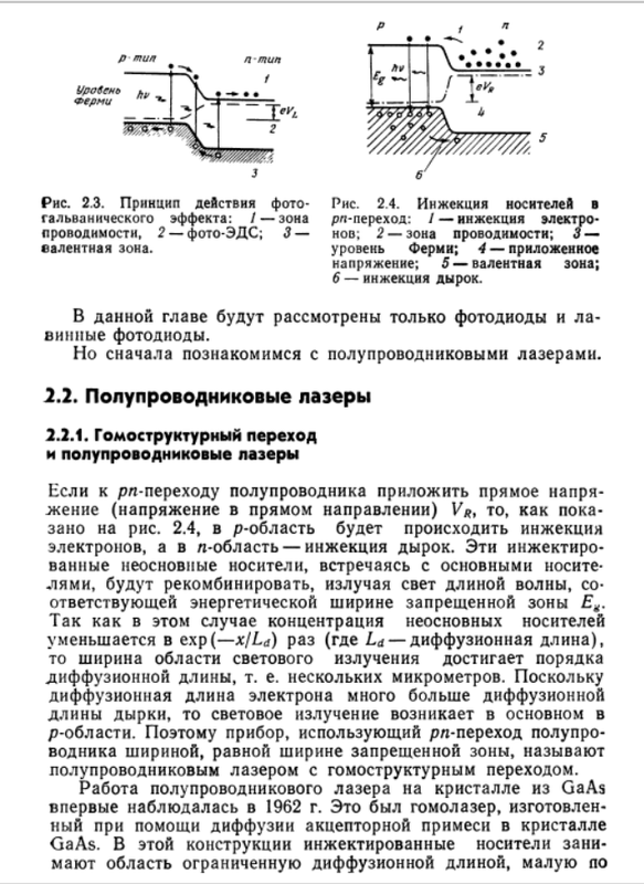 Рис. 2.3. Принцип действия фото- Рис. 2.4. Инжекция носителей в  гальванического эффекта: / — зона рл-переход: / — инжекция   электропроводимости, 2 — фото-ЭДС; 3— нов; 2 — зона проводимости; 3 —  валентная зона. уровень Ферми; 4 — приложенное  напряжение; 5 — валентная зона;  6 — инжекция дырок.  В данной главе будут рассмотрены только фотодиоды и   лавинные фотодиоды.  Но сначала познакомимся с полупроводниковыми лазерами.  2.2. Полупроводниковые лазеры  2.2.1. Гомоструктурный переход  и полупроводниковые лазеры  Если к /ж-переходу полупроводника приложить прямое   напряжение (напряжение в прямом направлении) VRj то, как   показано на рис. 2.4, в р-область будет происходить инжекция  электронов, а в я-область— инжекция дырок. Эти   инжектированные неосновные носители, встречаясь с основными   носителями, будут рекомбинировать, излучая свет длиной волны,   соответствующей энергетической ширине запрещенной зоны Eg.  Так как в этом случае концентрация неосновных носителей  уменьшается в ехр(—x/Ld) раз (где La — диффузионная длина),  то ширина области светового излучения достигает порядка  диффузионной длины, т. е. нескольких микрометров. Поскольку  диффузионная длина электрона много больше диффузионной  длины дырки, то световое излучение возникает в основном в  р-области. Поэтому прибор, использующий рл-переход   полупроводника шириной, равной ширине запрещенной зоны, называют  полупроводниковым лазером с гомоструктурным переходом.  Работа полупроводникового лазера на кристалле из GaAs  впервые наблюдалась в 1962 г. Это был гомолазер,   изготовленный при помощи диффузии акцепторной примеси в кристалле  GaAs. В этой конструкции инжектированные носители   занимают область ограниченную диффузионной длиной, малую по  Оптоэлектронные приборы  5*  сравнению с областью распространения светоизлучения в   кристалле. Вследствие чего эффективное взаимодействие со   светом затрудняется. Пороговое значение плотности тока   оказывается высоким (более 50 кА/см2), и из-за выделения тепла  на постоянном токе при комнатной температуре лазерная   генерация не возникает. Такой лазер обычно не работает в   непрерывном режиме.  Практическая реализация непрерывного режима работы   полупроводникового лазера при комнатной температуре впервые  была достигнута в США в «Белл лаборатриз» докторами  И. Хаяси и М. Б. Панишем в 1970 г. Был изготовлен лазер на-  двойной гетероструктуре PAxG2L\-xAs и GaAs с различной   шириной запрещенной зоны, что позволило уменьшить пороговую  плотность тока при комнатной температуре до 1,6 кА/см2*&amp;gt;.  Одновременно с этим достижением удалось снизить потери  при передаче света по оптическому волокну с нескольких сот  дБ/км до 20 дБ/км. Поскольку диапазон длин волн излучения  AlGaAs/GaAs-лазера около 0,8 мкм совпадает с диапазоном  длин волн высокоэффективного кремниевого фотоприемника  излучения, то неожиданно стала реальной задача практической  реализации системы оптической связи, объединяющей в себе  полупроводниковые лазеры, оптическое волокно и кремниевые  фотоприемники. В настоящее время многие исследовательские  центры в различных странах мира ведут исследования и   разработки полупроводниковых лазерных источников светового   излучения для оптической связи, результат которых уже сейчас  отмечен стремительным прогрессом в этой области. В последнее  время помимо оптической связи ведутся многочисленные   исследования лазеров видимой области спектра для лазерных  запоминающих устройств на дисках, лазерных печатающих  устройств и т. д.