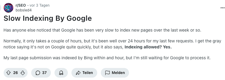 Artikel "Slow Indexing by Google" auf Reddit von bobsled4: Has anyone else noticed that Google has been very slow to index new pages over the last week or so.
Normally, it only takes a couple of hours, but it's been well over 24 hours for my last few requests. I get the gray notice saying it's not on Google quite quickly, but it also says, Indexing allowed? Yes.
My last page submission was indexed by Bing within and hour, but I'm still waiting for Google to process it.