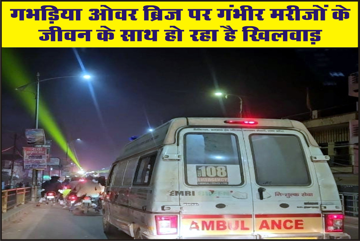 गभड़िया ओवर ब्रिज पर गंभीर मरीजों के जीवन के साथ हो रहा है खिलवाड़ 