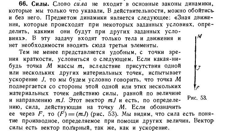 66.	Силы. Слово сила не входит в основные законы динамики, которые мы только что указали. В действительности, можно обойтись, и без него. Предметом динамики является следующее: «Зная движе¬ ния, которые происходят при некоторых заданных условиях, опре¬ делить, какими они будут при других заданных усло¬ виях». В эту задачу входят только тела и движения и ^ нет необходимости вводить сюда третьи элементы.Тем не менее представляется удобным, с точки зре¬ ния краткости, условиться о следующем. Если какая-ни¬ будь точка М массы т, вследствие присутствия одной или нескольких других материальных точек, испытывает ускорение У, то мы будем условно говорить, что точка М подвергается со стороны этой одной или этих нескольких материальных точек действию силы, равной по величине и направлению mJ. Этот вектор mJ и есть, по определе- Рис- 53- нию, сила, действующая на точку М. Если обозначить ее через F, то (F) = (mJ) (рис. 53). Мы видим, что сила есть поня¬ тие производное, определяемое при помощи других величин. Вектор силы есть вектор полярный, так же, как и ускорение.