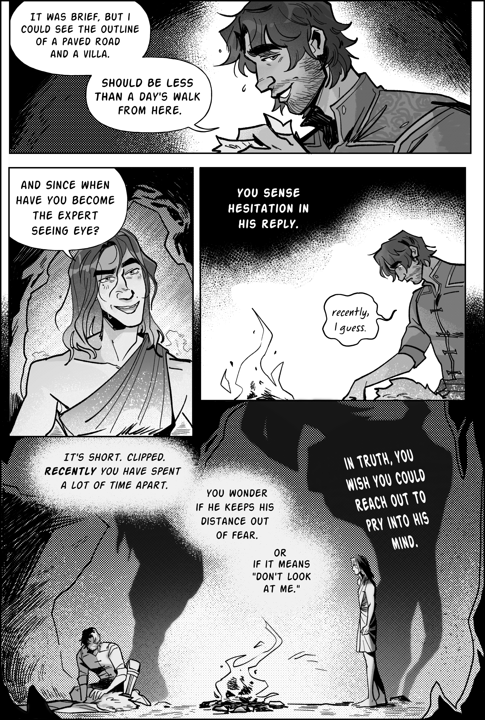 Page 5, panel 1. A smiling jayce continues speaking, gazing at viktor from the side. rain droplets fall from his hair. It was brief, but I could see the outline of a paved road and a villa. should be less than a day's walk from here. Panel 2, viktor tilts his head playfully, moving closer. And since when have you become the expert seeing eye? He grins, going for friendly ribbing. but jayce stills. Panel 3: shot from further back, just jayce lit by the fire. The narration says: You sense hesitation in his reply. Jayce’s balloon comes with a delay like he's mulling his answer. at the end he says: Recently, I guess. his gaze downcast. Panel 4, the biggest of them all, is all the lower half of the page. the narration continues: It's short. clipped. recently you have spent a lot of time apart. you wonder if he keeps his distance out of fear. or if it means, Don't look at me. the dark rocky insides of the cavern cover jayce and viktor in shadow, the fire between them as the only source of persistent light. Jayce sits on one side, laying his coat flat, no longer looking at viktor. the fire makes his large shadow on the wall seem like a hunched man. On the other side of the room viktor looks on, the silhouette he's casting looming over the scene like the arcane herald's wispy edgy limbs. white letters are inscribed in the monstrous figure, confessing: In truth, you wish you could reach out to pry into his mind. end page.