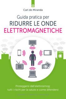 Carl De Miranda - Guida pratica per ridurre le onde elettromagnetiche. Proteggersi dall'elettrosmog. Tutti i rischi per la salute e come difendersi (2017)
