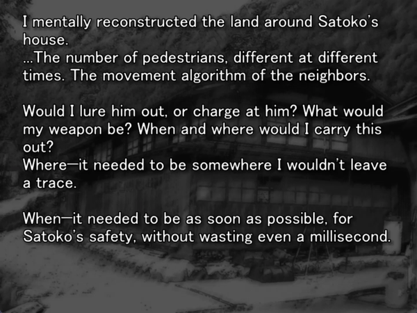 a still image from the original higurashi visual novel. Satoko’s house is visible in the background. Keiichi is thinking to himself “I mentally reconstructed the land around Satoko’s house. …The number of pedestrians, different at different times. The movement algorithm of the neighbors. Would I lure him out, or charge at him? What would my weapon be? When and where would I carry this out? Where - it needed to be somewhere I wouldn’t leave a trace. When - it needed to be as soon as possible for Satoko’s safety, without wasting even a millisecond.”