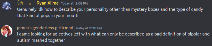 alt; ryan/xiime: Genuinely idk how to describe your personality other than mystery boxes and the type of candy that kind of pops in your mouth
nixie: i came looking for adjectives left with what can only be described as a bad definition of bipolar and autism mashed together