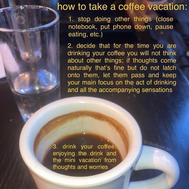 how to take a coffee vacation / 1. stop doing other things (close notebook, put phone down, pause eating, etc.) / 2. decide that for the time you are drinking your coffee you will not think about other things; if thoughts come naturally that’s fine but do not latch onto them, let them pass and keep your main focus on the act of drinking and all the accompanying sensations / 3. drink your coffee, enjoying the drink and the mini vacation from thoughts and worries