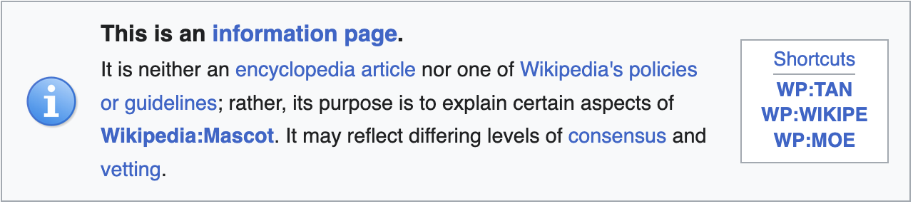 "This is an information page. It is neither an encyclopedia article nor one of Wikipedia's policies or guidelines; rather, its purpose is to explain certain aspects of Wikipedia:Mascot. It may reflect differing levels of consensus and vetting." "This is an information page. It is neither an encyclopedia article nor one of Wikipedia's policies or guidelines; rather, its purpose is to explain certain aspects of Wikipedia:Mascot. It may reflect differing levels of consensus and vetting."