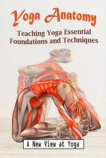 Yoga Anatomy Teaching Yoga Essential Foundations and Techniques - A New View at Yoga Poses