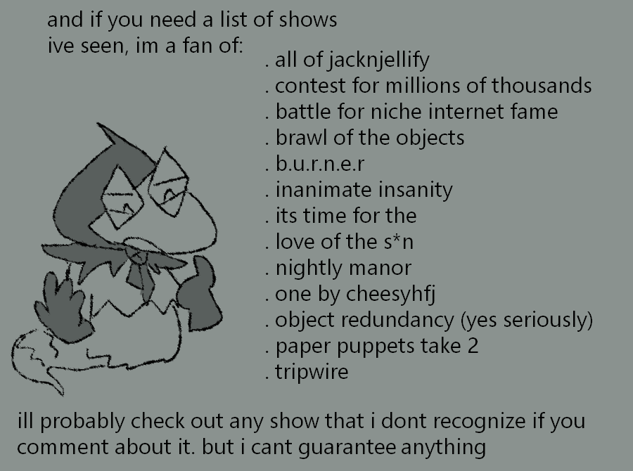 "and if you need a list of shows ive seen, im a fan of: . all of jacknjellify . contest for millions of thousands . battle for niche internet fame . brawl of the objects . b.u.r.n.e.r. . inanimate insanity . its time for the . love of the s*n . nightly manor . one by cheesyhfj . object redundancy (yes seriously) . paper puppets take 2 . tripwire  ill probably check out any show that i dont recognize if you comment about it. but i cant guarantee anything"